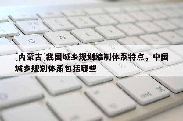 [內蒙古]我國城鄉規劃編制體系特點，中國城鄉規劃體系包括哪些