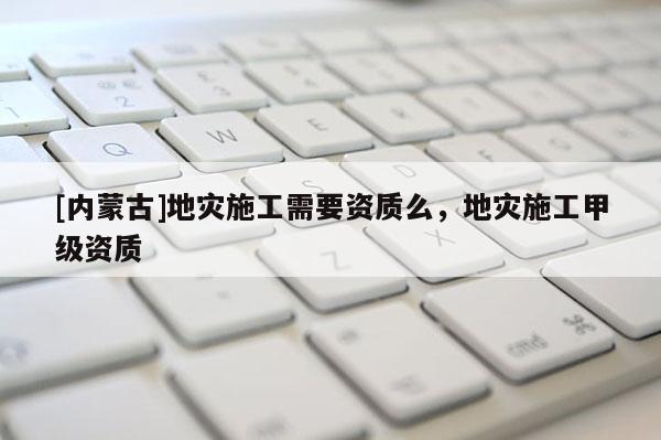 [內(nèi)蒙古]地災(zāi)施工需要資質(zhì)么，地災(zāi)施工甲級(jí)資質(zhì)
