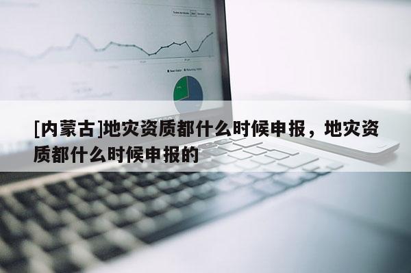 [內蒙古]地災資質都什么時候申報，地災資質都什么時候申報的