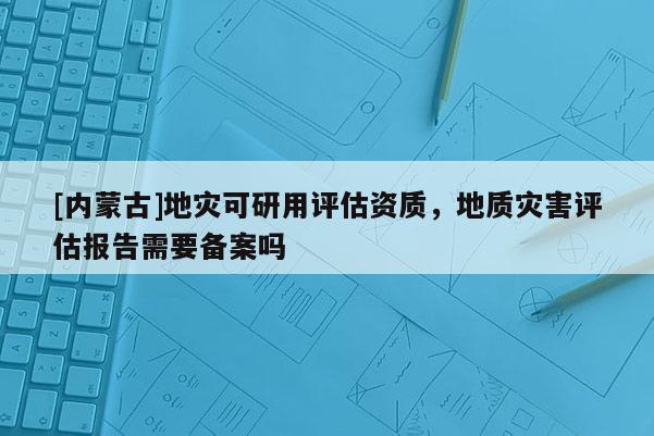 [內蒙古]地災可研用評估資質，地質災害評估報告需要備案嗎