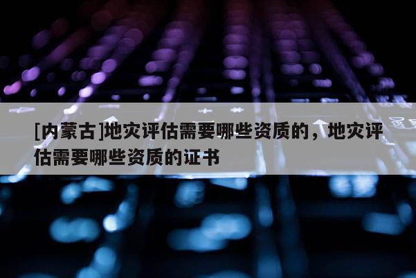 [內(nèi)蒙古]地災(zāi)評估需要哪些資質(zhì)的，地災(zāi)評估需要哪些資質(zhì)的證書