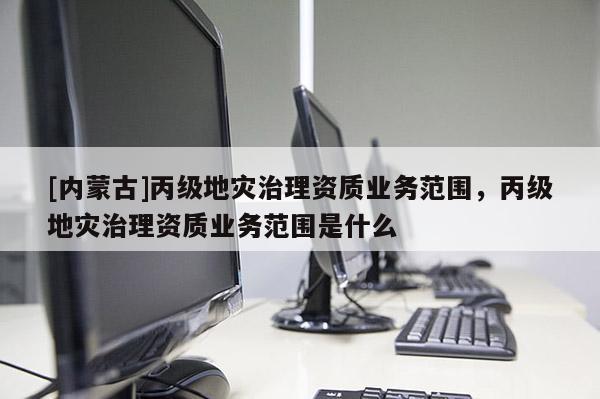 [內蒙古]丙級地災治理資質業務范圍，丙級地災治理資質業務范圍是什么