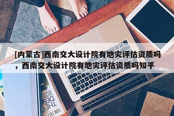 [內蒙古]西南交大設計院有地災評估資質嗎，西南交大設計院有地災評估資質嗎知乎