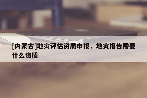 [內蒙古]地災評估資質申報，地災報告需要什么資質