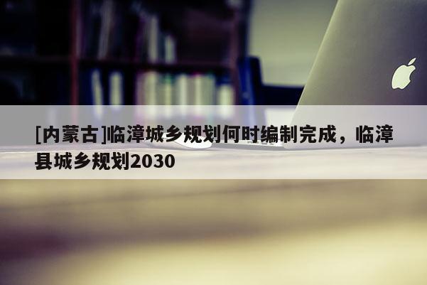 [內(nèi)蒙古]臨漳城鄉(xiāng)規(guī)劃何時(shí)編制完成，臨漳縣城鄉(xiāng)規(guī)劃2030
