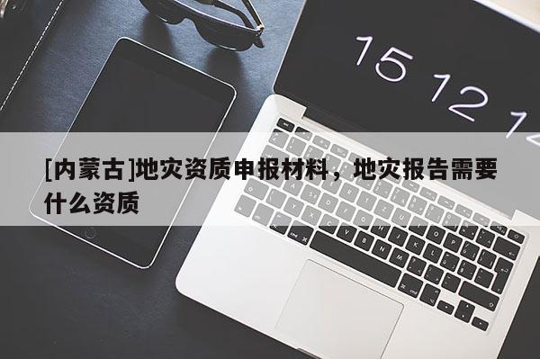 [內蒙古]地災資質申報材料，地災報告需要什么資質