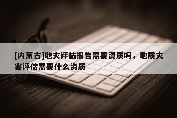 [內蒙古]地災評估報告需要資質嗎，地質災害評估需要什么資質