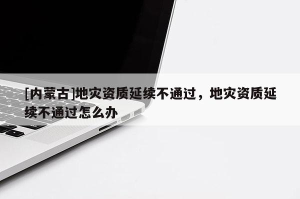 [內蒙古]地災資質延續不通過，地災資質延續不通過怎么辦