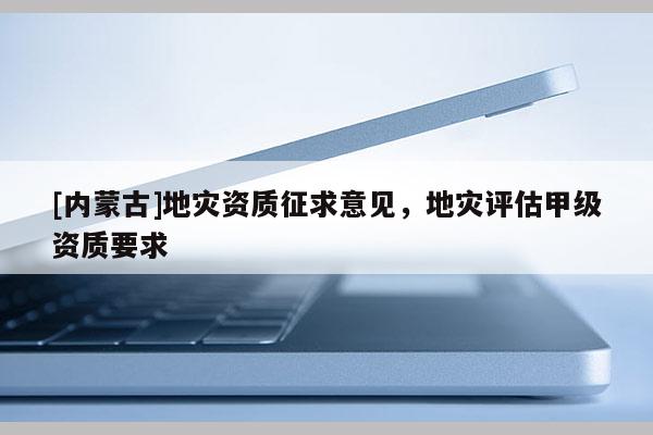 [內(nèi)蒙古]地災(zāi)資質(zhì)征求意見，地災(zāi)評估甲級資質(zhì)要求