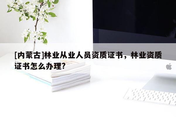 [內(nèi)蒙古]林業(yè)從業(yè)人員資質(zhì)證書，林業(yè)資質(zhì)證書怎么辦理?