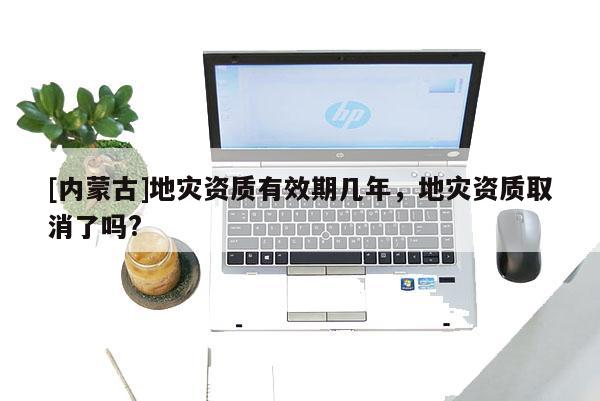[內蒙古]地災資質有效期幾年，地災資質取消了嗎?