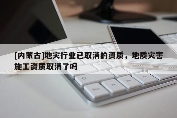 [內蒙古]地災行業已取消的資質，地質災害施工資質取消了嗎