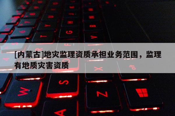 [內蒙古]地災監理資質承擔業務范圍，監理有地質災害資質