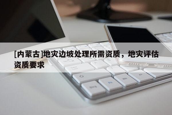 [內(nèi)蒙古]地災(zāi)邊坡處理所需資質(zhì)，地災(zāi)評估資質(zhì)要求