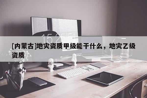 [內蒙古]地災資質甲級能干什么，地災乙級資質
