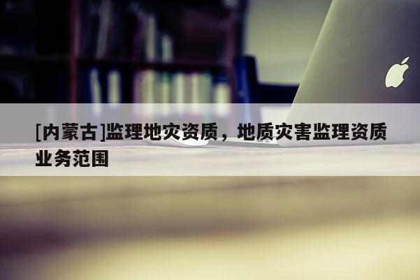 [內蒙古]監理地災資質，地質災害監理資質業務范圍