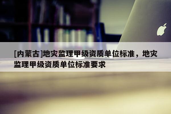 [內(nèi)蒙古]地災監(jiān)理甲級資質(zhì)單位標準，地災監(jiān)理甲級資質(zhì)單位標準要求