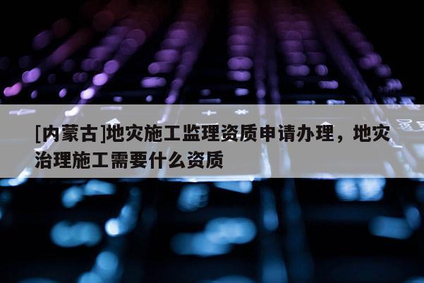 [內蒙古]地災施工監理資質申請辦理，地災治理施工需要什么資質