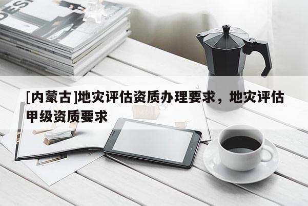 [內(nèi)蒙古]地災(zāi)評(píng)估資質(zhì)辦理要求，地災(zāi)評(píng)估甲級(jí)資質(zhì)要求