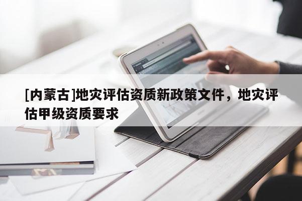 [內(nèi)蒙古]地災(zāi)評估資質(zhì)新政策文件，地災(zāi)評估甲級資質(zhì)要求