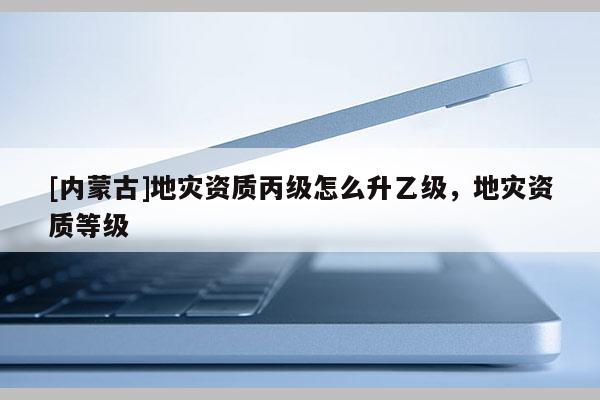 [內蒙古]地災資質丙級怎么升乙級，地災資質等級