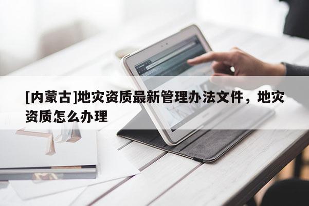 [內(nèi)蒙古]地災(zāi)資質(zhì)最新管理辦法文件，地災(zāi)資質(zhì)怎么辦理