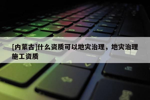 [內蒙古]什么資質可以地災治理，地災治理施工資質