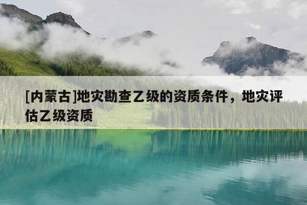 [內蒙古]地災勘查乙級的資質條件，地災評估乙級資質
