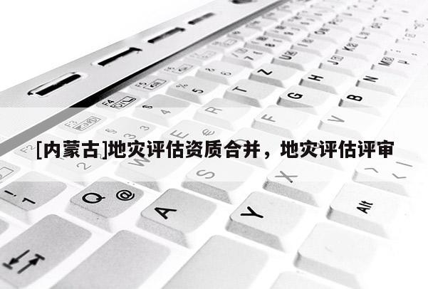[內(nèi)蒙古]地災(zāi)評估資質(zhì)合并，地災(zāi)評估評審