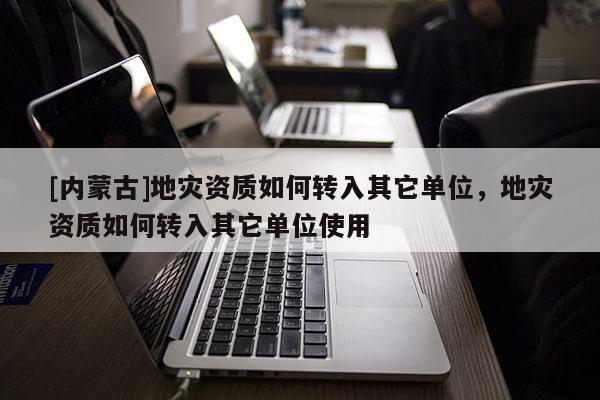 [內蒙古]地災資質如何轉入其它單位，地災資質如何轉入其它單位使用
