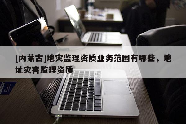[內蒙古]地災監理資質業務范圍有哪些，地址災害監理資質