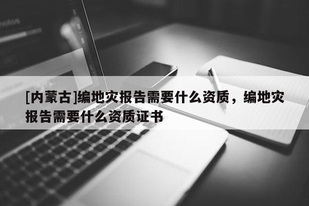 [內蒙古]編地災報告需要什么資質，編地災報告需要什么資質證書