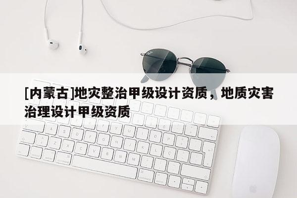 [內(nèi)蒙古]地災(zāi)整治甲級(jí)設(shè)計(jì)資質(zhì)，地質(zhì)災(zāi)害治理設(shè)計(jì)甲級(jí)資質(zhì)