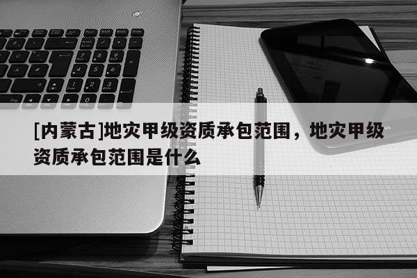 [內蒙古]地災甲級資質承包范圍，地災甲級資質承包范圍是什么