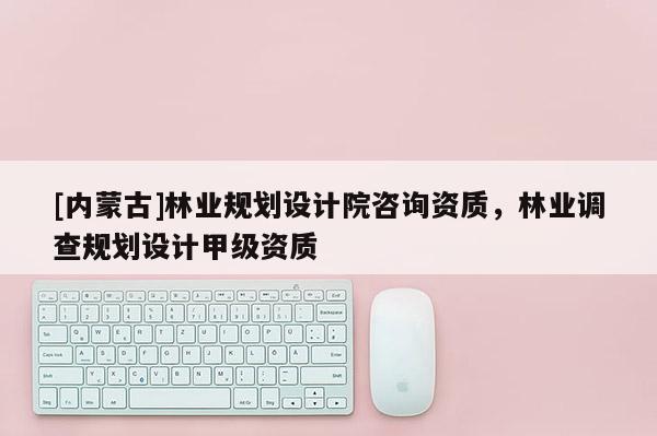 [內蒙古]林業規劃設計院咨詢資質，林業調查規劃設計甲級資質