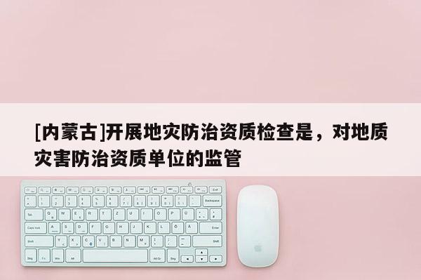 [內(nèi)蒙古]開(kāi)展地災(zāi)防治資質(zhì)檢查是，對(duì)地質(zhì)災(zāi)害防治資質(zhì)單位的監(jiān)管