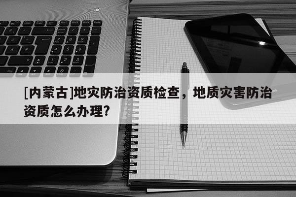 [內蒙古]地災防治資質檢查，地質災害防治資質怎么辦理?