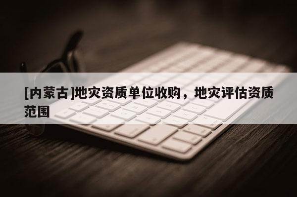 [內(nèi)蒙古]地災(zāi)資質(zhì)單位收購，地災(zāi)評(píng)估資質(zhì)范圍