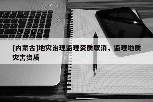 [內(nèi)蒙古]地災(zāi)治理監(jiān)理資質(zhì)取消，監(jiān)理地質(zhì)災(zāi)害資質(zhì)