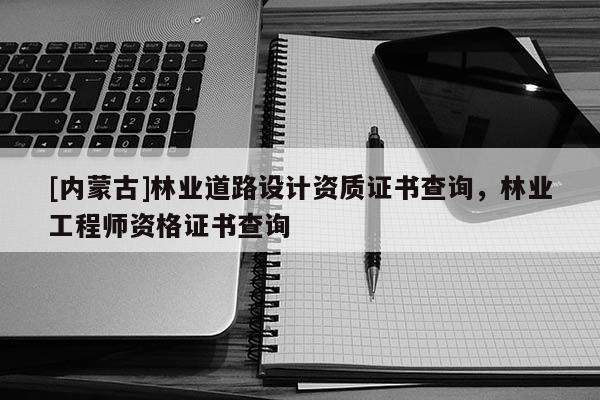 [內(nèi)蒙古]林業(yè)道路設(shè)計資質(zhì)證書查詢，林業(yè)工程師資格證書查詢