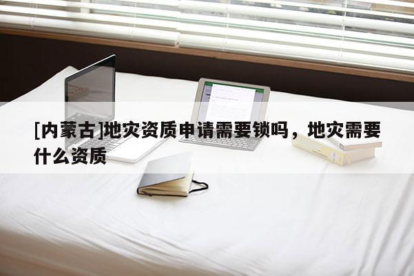 [內蒙古]地災資質申請需要鎖嗎，地災需要什么資質