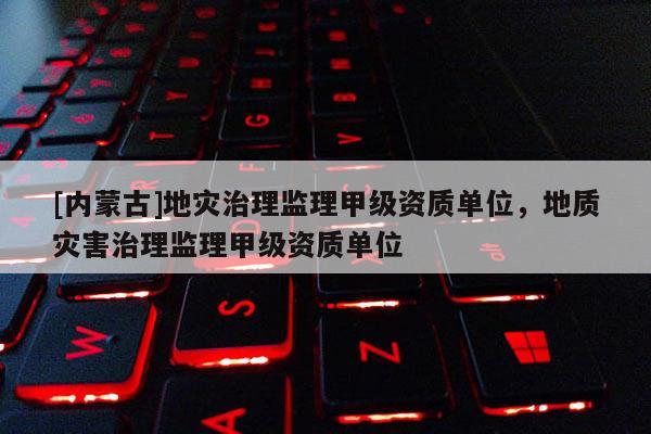 [內蒙古]地災治理監理甲級資質單位，地質災害治理監理甲級資質單位