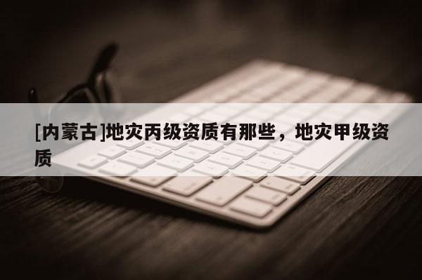 [內蒙古]地災丙級資質有那些，地災甲級資質