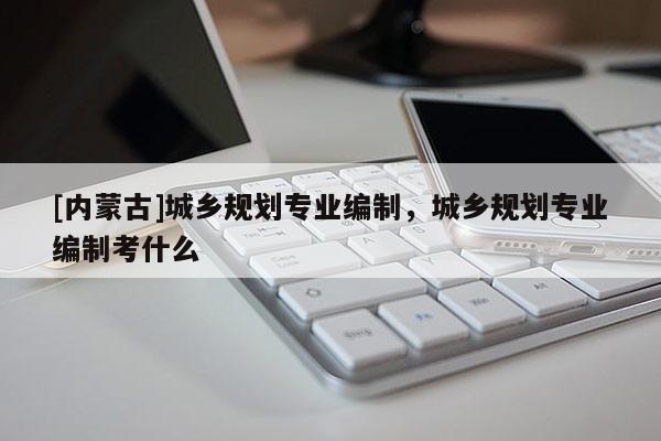 [內蒙古]城鄉規劃專業編制，城鄉規劃專業編制考什么