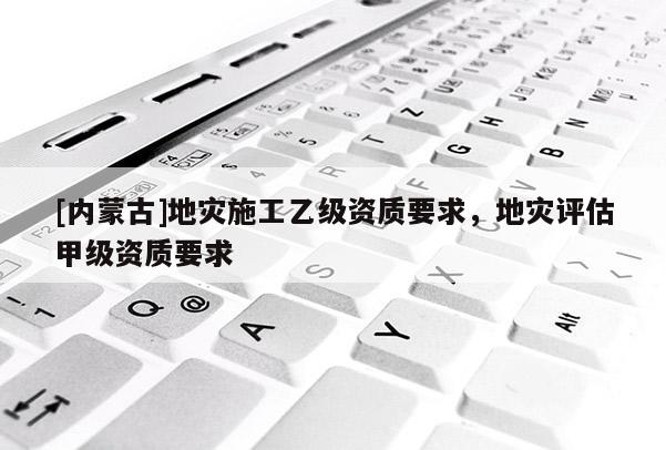 [內蒙古]地災施工乙級資質要求，地災評估甲級資質要求