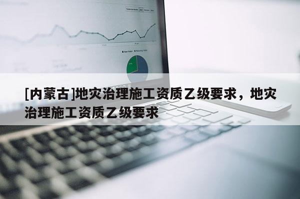 [內(nèi)蒙古]地災(zāi)治理施工資質(zhì)乙級要求，地災(zāi)治理施工資質(zhì)乙級要求