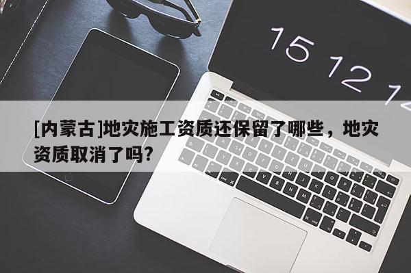 [內蒙古]地災施工資質還保留了哪些，地災資質取消了嗎?