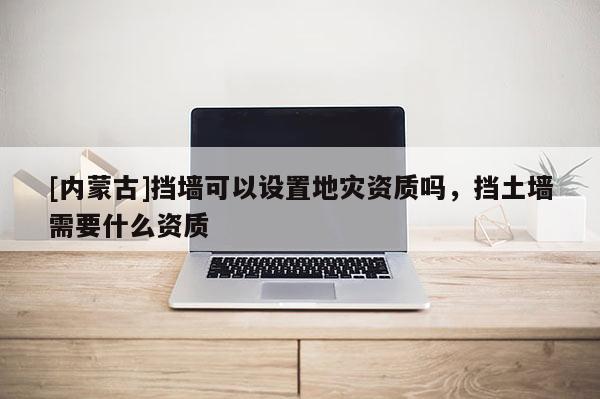 [內蒙古]擋墻可以設置地災資質嗎，擋土墻需要什么資質