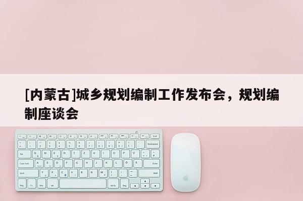 [內蒙古]城鄉規劃編制工作發布會，規劃編制座談會
