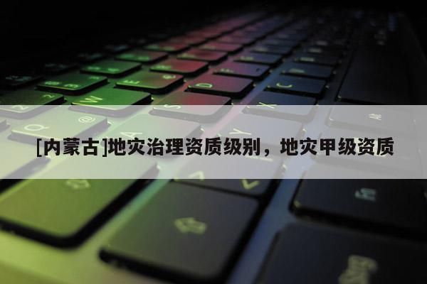 [內蒙古]地災治理資質級別，地災甲級資質